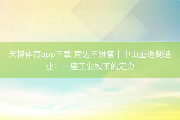 天博体育app下载 南边不雅察｜中山重返制造业：一座工业城市的定力