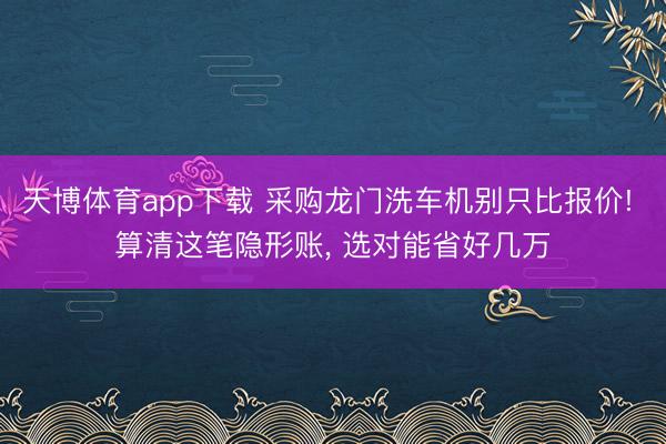 天博体育app下载 采购龙门洗车机别只比报价! 算清这笔隐形账, 选对能省好几万